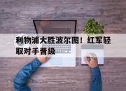 开云体育APP下载-利物浦大胜波尔图！红军轻取对手晋级